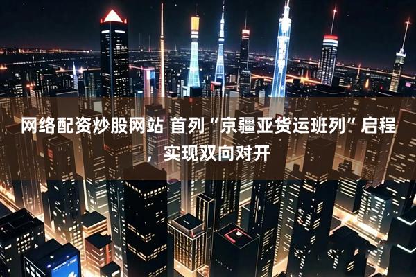 网络配资炒股网站 首列“京疆亚货运班列”启程，实现双向对开