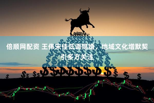 倍顺网配资 王伟宋佳低调隐婚，地域文化增默契引多方关注