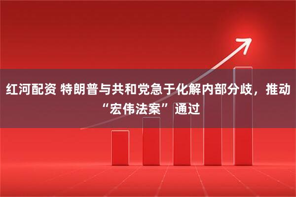 红河配资 特朗普与共和党急于化解内部分歧，推动 “宏伟法案” 通过