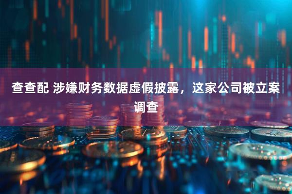 查查配 涉嫌财务数据虚假披露，这家公司被立案调查