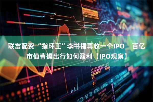 联富配资 “指环王”李书福再收一个IPO    百亿市值曹操出行如何盈利【IPO观察】