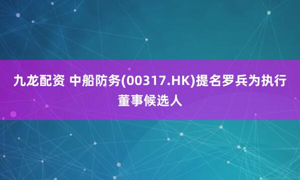 九龙配资 中船防务(00317.HK)提名罗兵为执行董事候选人