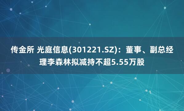 传金所 光庭信息(301221.SZ)：董事、副总经理李森林拟减持不超5.55万股