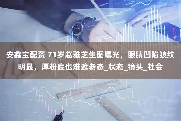 安鑫宝配资 71岁赵雅芝生图曝光，眼睛凹陷皱纹明显，厚粉底也难遮老态_状态_镜头_社会