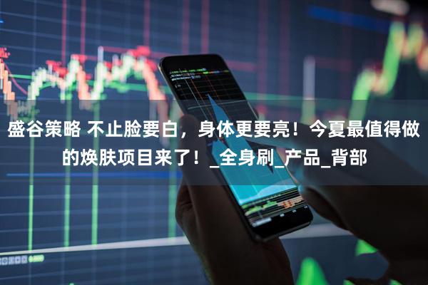 盛谷策略 不止脸要白，身体更要亮！今夏最值得做的焕肤项目来了！_全身刷_产品_背部
