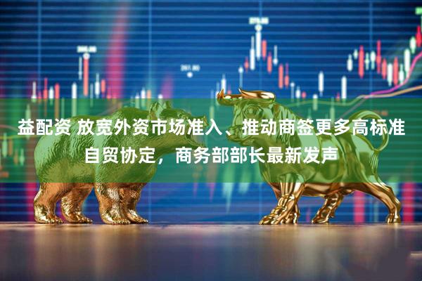 益配资 放宽外资市场准入、推动商签更多高标准自贸协定，商务部部长最新发声