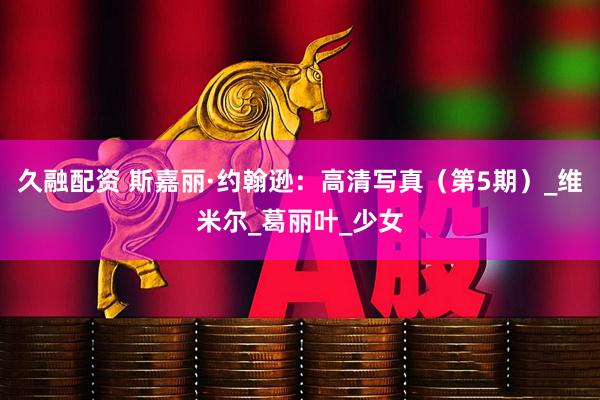 久融配资 斯嘉丽·约翰逊：高清写真（第5期）_维米尔_葛丽叶_少女