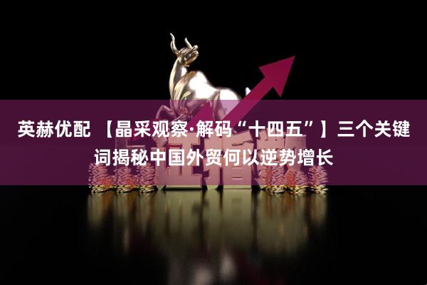 英赫优配 【晶采观察·解码“十四五”】三个关键词揭秘中国外贸何以逆势增长