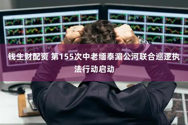 钱生财配资 第155次中老缅泰湄公河联合巡逻执法行动启动