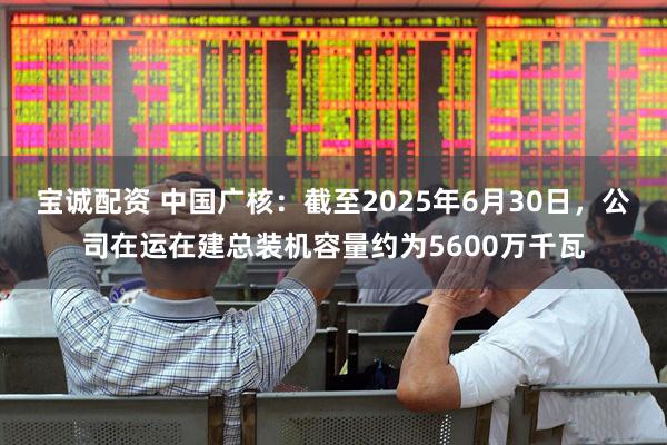 宝诚配资 中国广核：截至2025年6月30日，公司在运在建总装机容量约为5600万千瓦