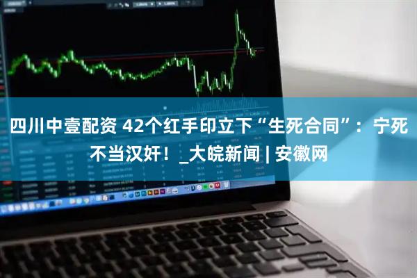 四川中壹配资 42个红手印立下“生死合同”：宁死不当汉奸！_大皖新闻 | 安徽网