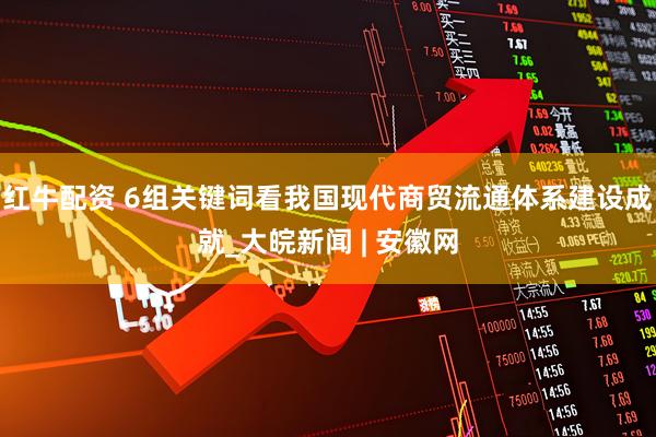 红牛配资 6组关键词看我国现代商贸流通体系建设成就_大皖新闻 | 安徽网