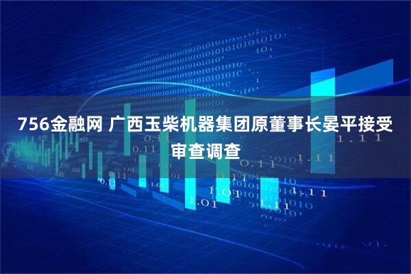 756金融网 广西玉柴机器集团原董事长晏平接受审查调查