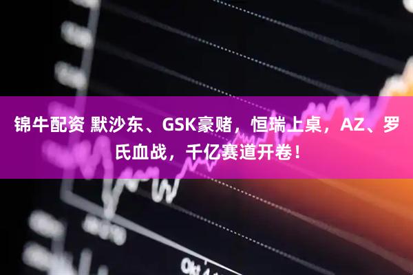 锦牛配资 默沙东、GSK豪赌，恒瑞上桌，AZ、罗氏血战，千亿赛道开卷！