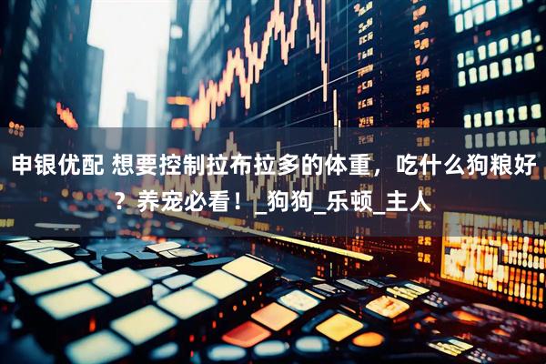 申银优配 想要控制拉布拉多的体重，吃什么狗粮好？养宠必看！_狗狗_乐顿_主人