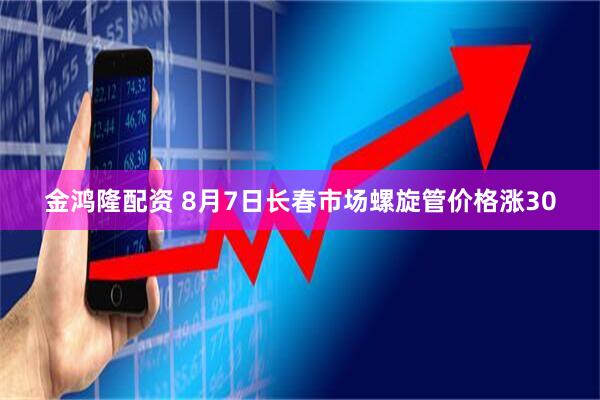 金鸿隆配资 8月7日长春市场螺旋管价格涨30