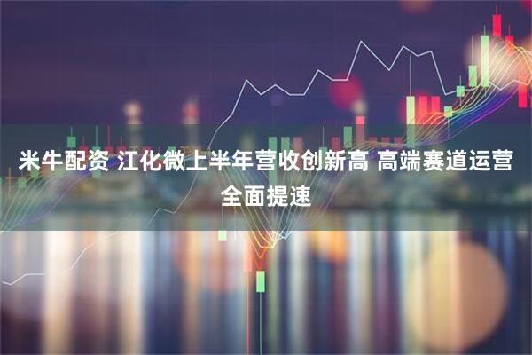 米牛配资 江化微上半年营收创新高 高端赛道运营全面提速