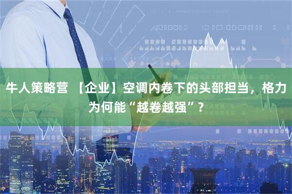 牛人策略营 【企业】空调内卷下的头部担当，格力为何能“越卷越强”？