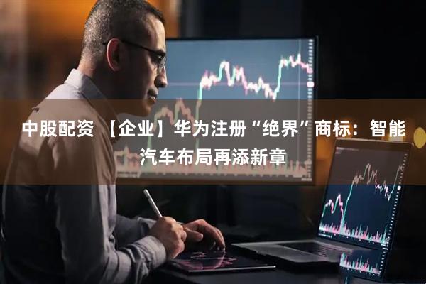 中股配资 【企业】华为注册“绝界”商标：智能汽车布局再添新章