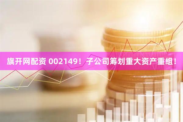 旗开网配资 002149！子公司筹划重大资产重组！