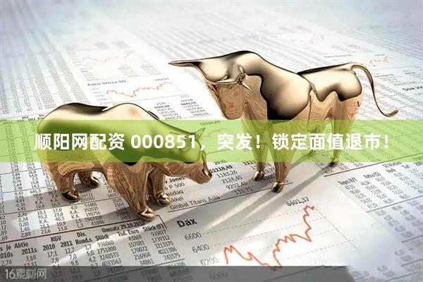 顺阳网配资 000851，突发！锁定面值退市！