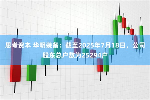 思考资本 华明装备：截至2025年7月18日，公司股东总户数为25294户