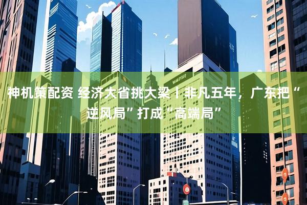 神机策配资 经济大省挑大梁丨非凡五年，广东把“逆风局”打成“高端局”