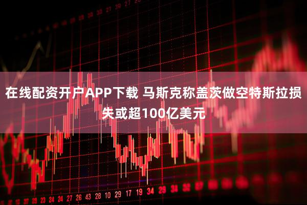 在线配资开户APP下载 马斯克称盖茨做空特斯拉损失或超100亿美元