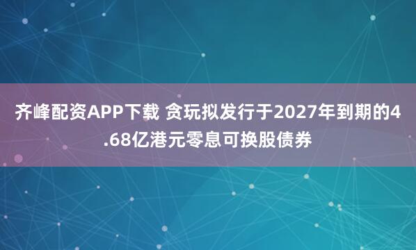 齐峰配资APP下载 贪玩拟发行于2027年到期的4.68亿港元零息可换股债券