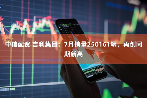 中信配资 吉利集团：7月销量250161辆，再创同期新高